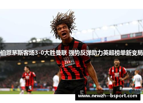 伯恩茅斯客场3-0大胜曼联 强势反弹助力英超榜单新变局