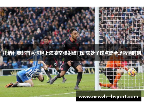 托纳利英超首秀惊艳上演凌空弹射破门斩获处子球点燃全场激情时刻 托纳利英超首秀惊艳上演凌空弹射破门斩获处子球点燃全场激情时刻