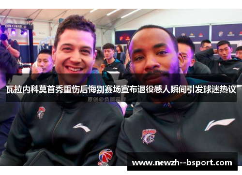 瓦拉内科莫首秀重伤后悔别赛场宣布退役感人瞬间引发球迷热议