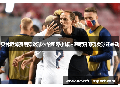 贝林厄姆赛后赠送球衣给残障小球迷温暖瞬间引发球迷感动